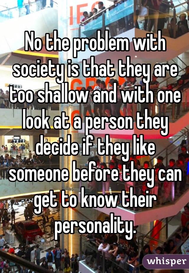 No the problem with society is that they are too shallow and with one look at a person they decide if they like someone before they can get to know their personality. 