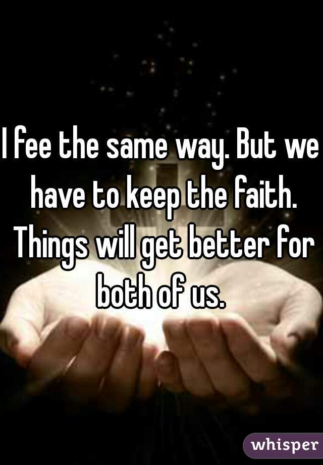 I fee the same way. But we have to keep the faith. Things will get better for both of us. 