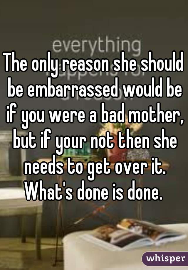 The only reason she should be embarrassed would be if you were a bad mother, but if your not then she needs to get over it. What's done is done. 