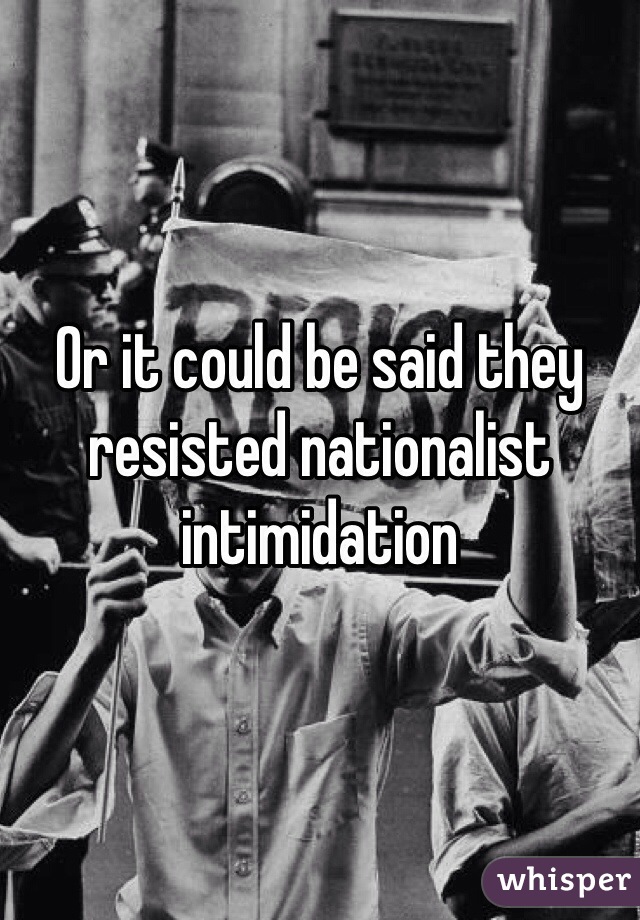 Or it could be said they resisted nationalist intimidation