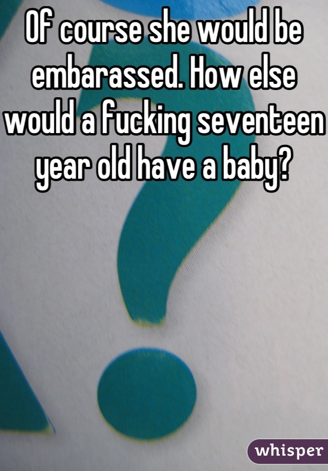 Of course she would be embarassed. How else would a fucking seventeen year old have a baby?