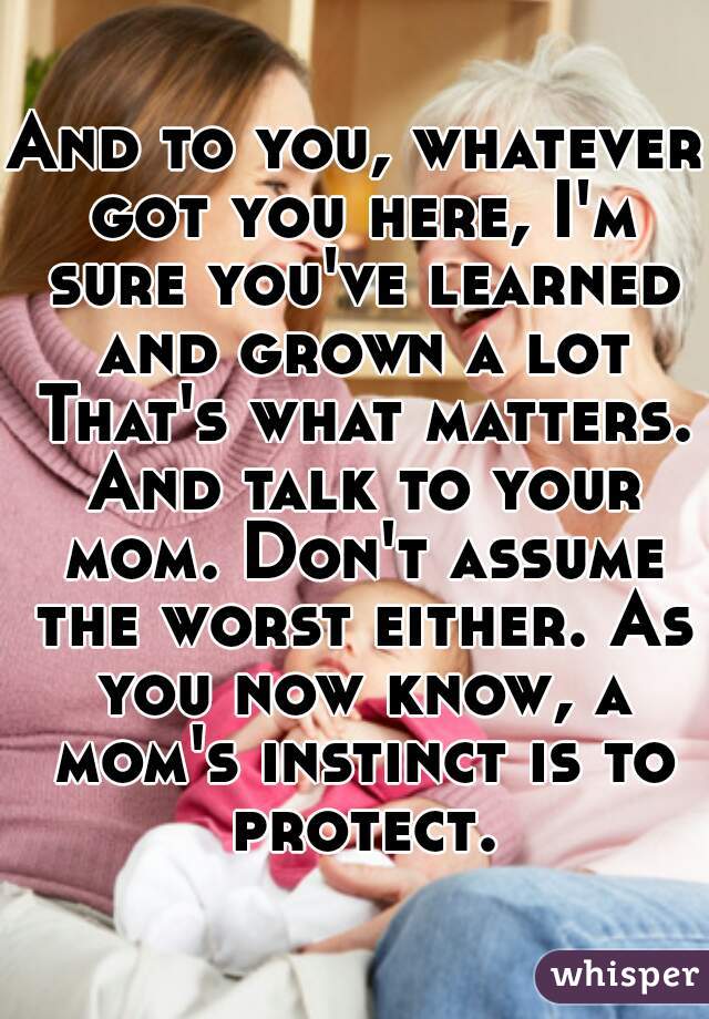 And to you, whatever got you here, I'm sure you've learned and grown a lot That's what matters. And talk to your mom. Don't assume the worst either. As you now know, a mom's instinct is to protect.
