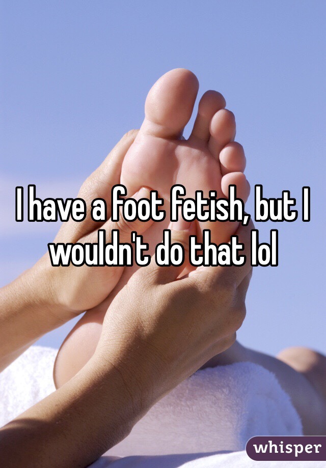 I have a foot fetish, but I wouldn't do that lol