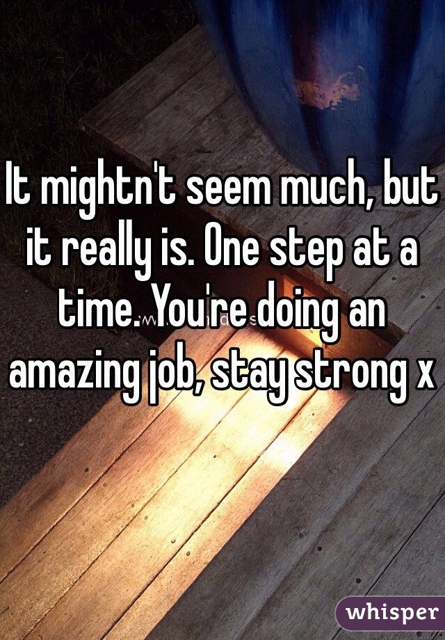 It mightn't seem much, but it really is. One step at a time. You're doing an amazing job, stay strong x