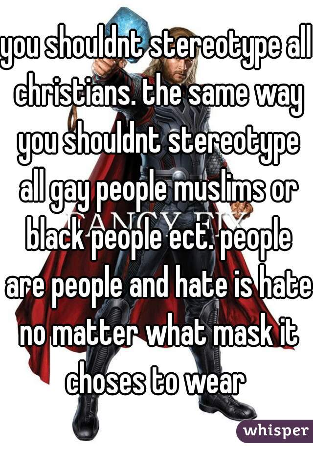 you shouldnt stereotype all christians. the same way you shouldnt stereotype all gay people muslims or black people ect. people are people and hate is hate no matter what mask it choses to wear 