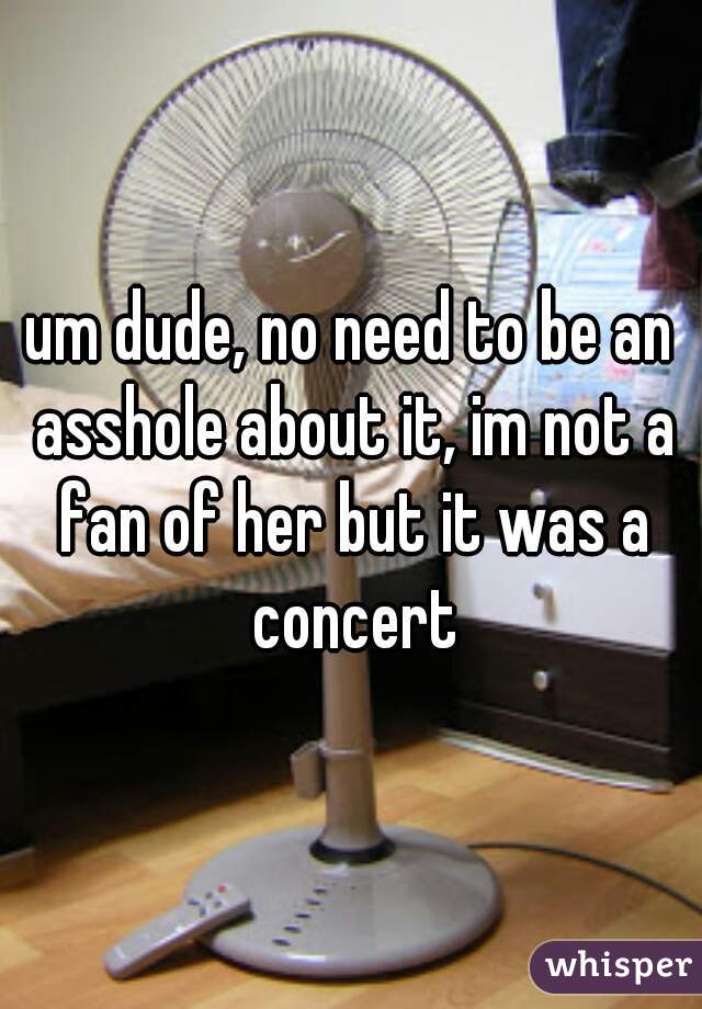 um dude, no need to be an asshole about it, im not a fan of her but it was a concert