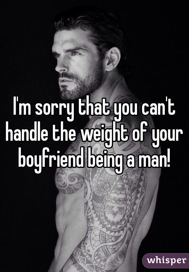 I'm sorry that you can't handle the weight of your boyfriend being a man!