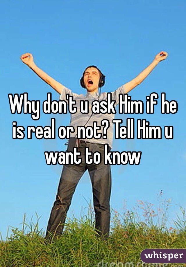Why don't u ask Him if he is real or not? Tell Him u want to know