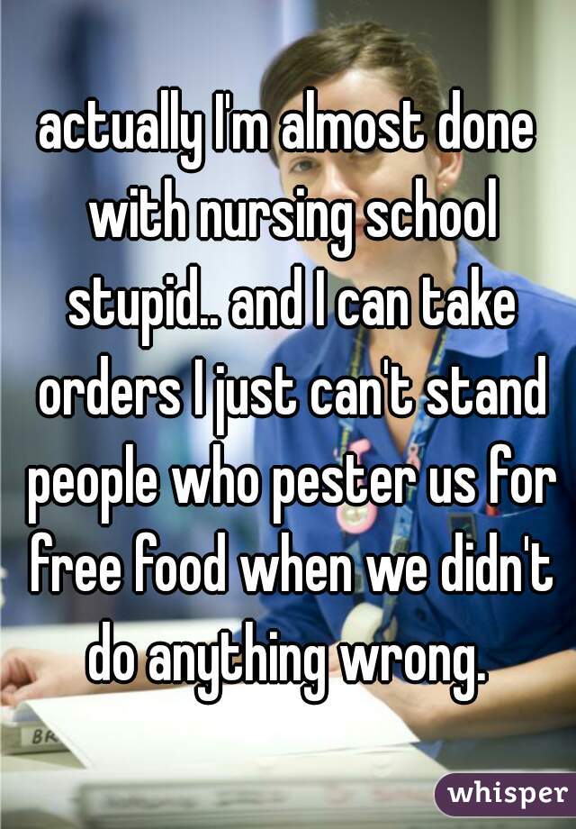 actually I'm almost done with nursing school stupid.. and I can take orders I just can't stand people who pester us for free food when we didn't do anything wrong. 