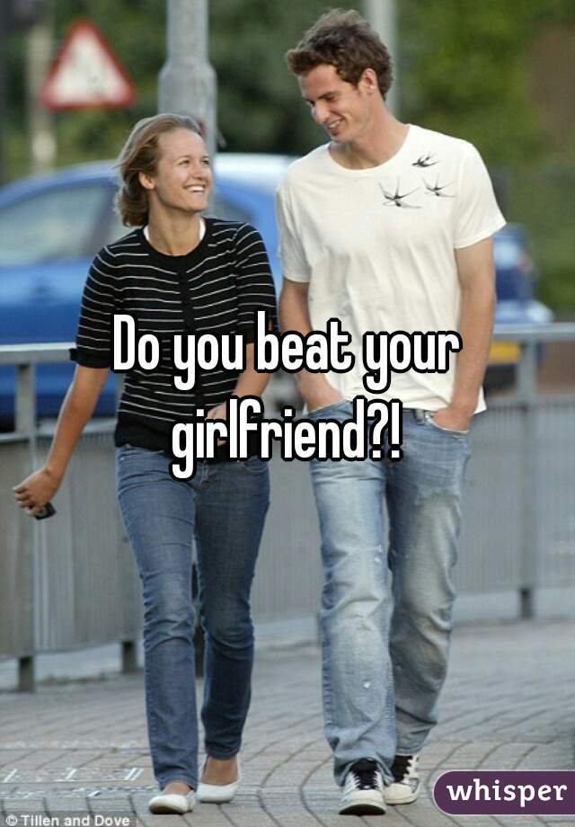 Do you beat your girlfriend?! 