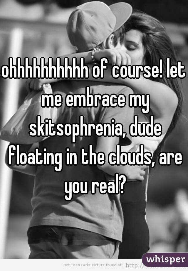 ohhhhhhhhhh of course! let me embrace my skitsophrenia, dude floating in the clouds, are you real?