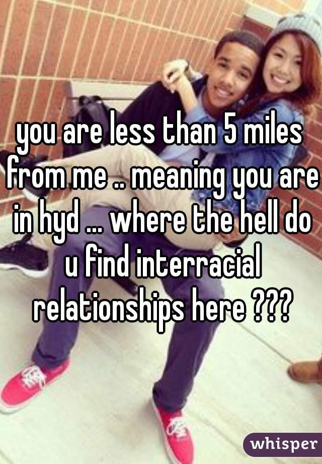 you are less than 5 miles from me .. meaning you are in hyd ... where the hell do u find interracial relationships here ???