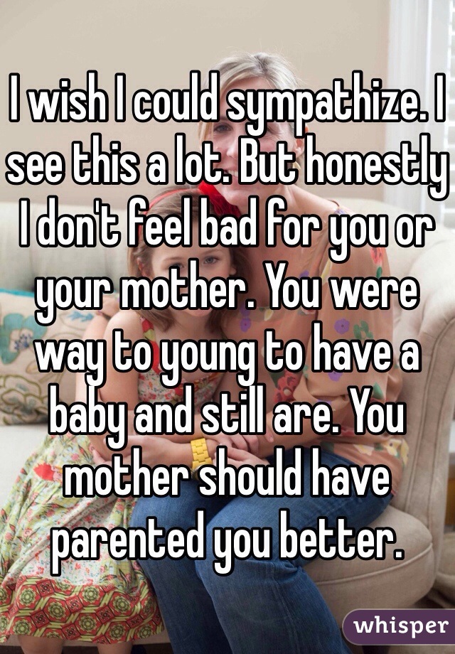 I wish I could sympathize. I see this a lot. But honestly I don't feel bad for you or your mother. You were way to young to have a baby and still are. You mother should have parented you better. 