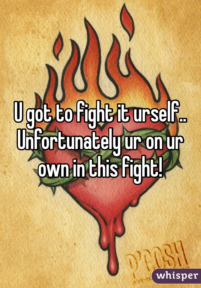 U got to fight it urself.. Unfortunately ur on ur own in this fight!