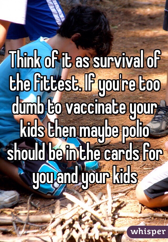 Think of it as survival of the fittest. If you're too dumb to vaccinate your kids then maybe polio should be in the cards for you and your kids