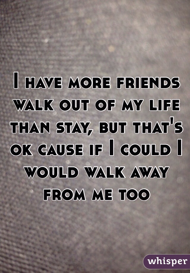 I have more friends walk out of my life than stay, but that's ok cause if I could I would walk away from me too