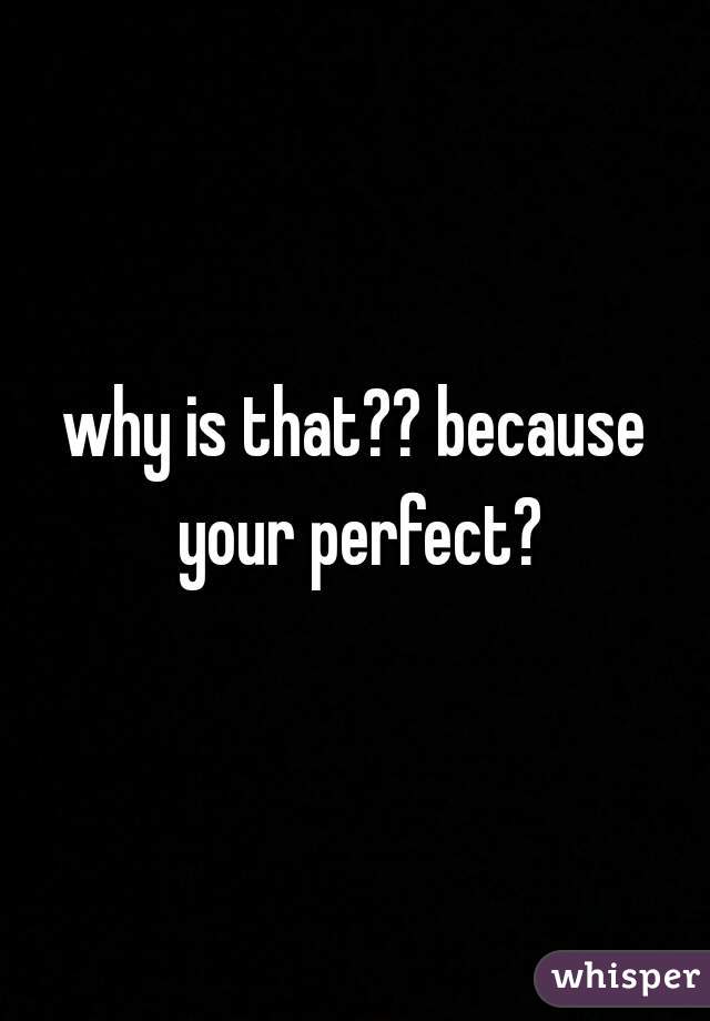 why is that?? because your perfect?