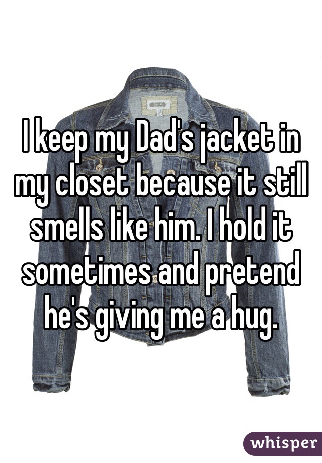 I keep my Dad's jacket in my closet because it still smells like him. I hold it sometimes and pretend he's giving me a hug. 