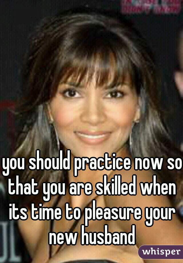 you should practice now so that you are skilled when its time to pleasure your new husband