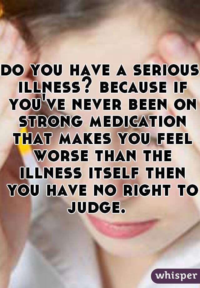 do you have a serious illness? because if you've never been on strong medication that makes you feel worse than the illness itself then you have no right to judge.  