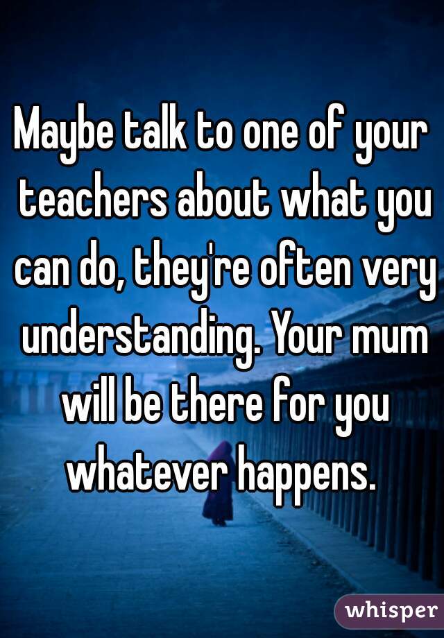 Maybe talk to one of your teachers about what you can do, they're often very understanding. Your mum will be there for you whatever happens. 