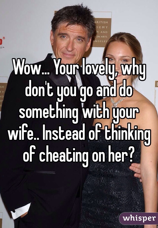 Wow... Your lovely, why don't you go and do something with your wife.. Instead of thinking of cheating on her? 
