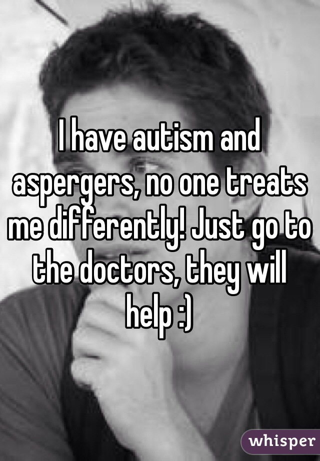 I have autism and aspergers, no one treats me differently! Just go to the doctors, they will help :)