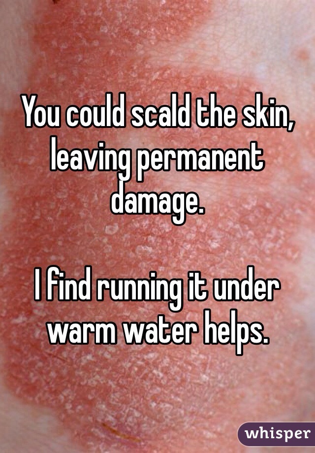 You could scald the skin, leaving permanent damage. 

I find running it under warm water helps. 