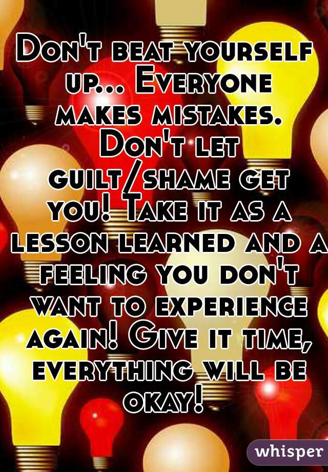Don't beat yourself up... Everyone makes mistakes. Don't let guilt/shame get you! Take it as a lesson learned and a feeling you don't want to experience again! Give it time, everything will be okay! 