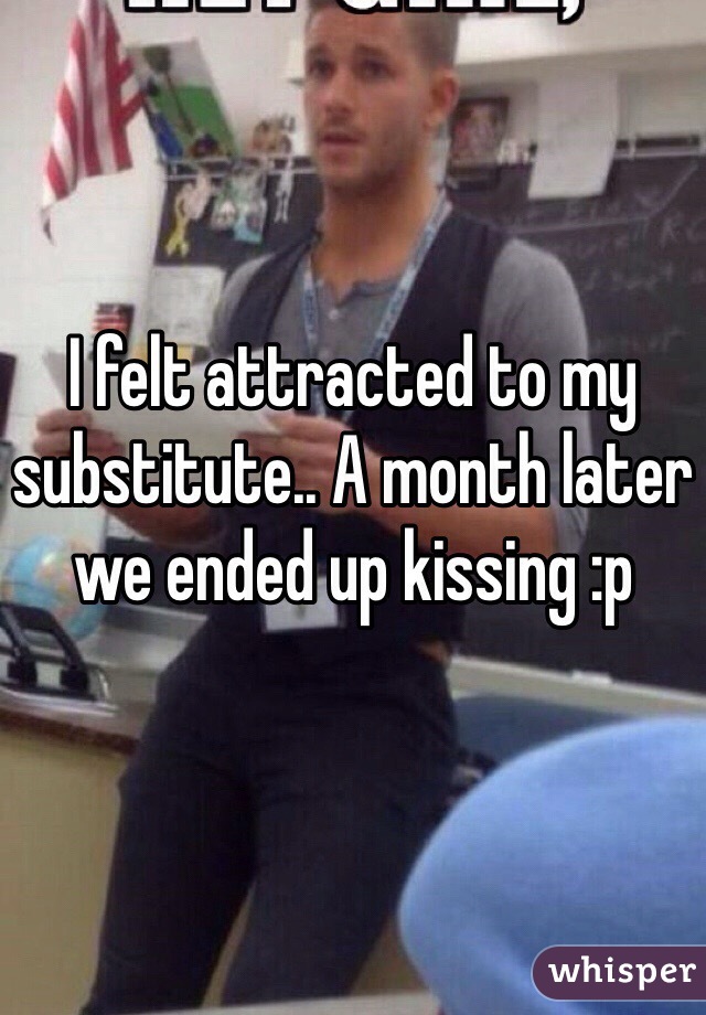 I felt attracted to my substitute.. A month later we ended up kissing :p