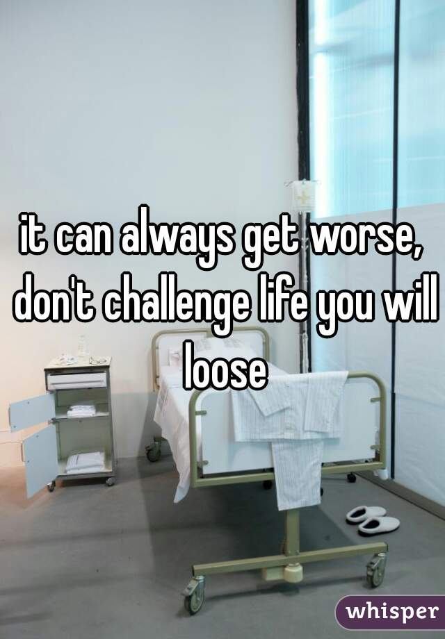 it can always get worse, don't challenge life you will loose
