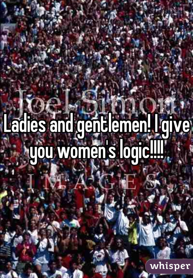 Ladies and gentlemen! I give you women's logic!!!!