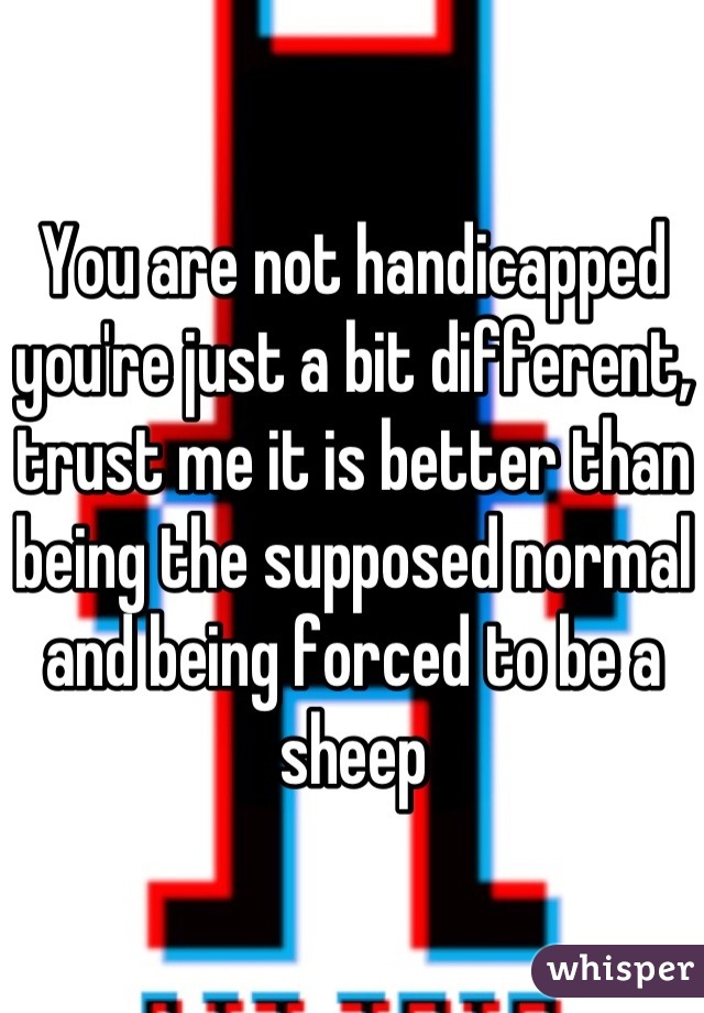 You are not handicapped you're just a bit different, trust me it is better than being the supposed normal and being forced to be a sheep