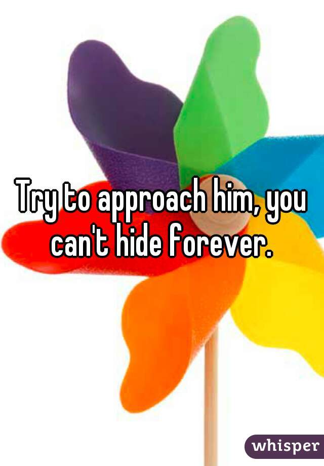 Try to approach him, you can't hide forever. 