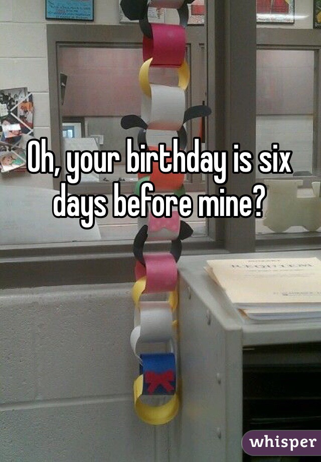 Oh, your birthday is six days before mine? 
