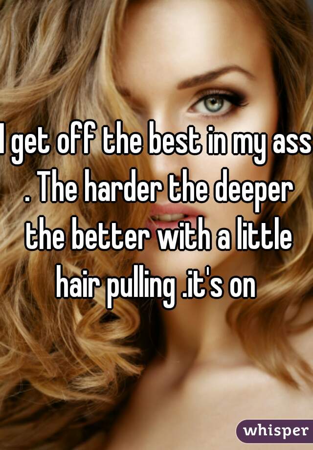 I get off the best in my ass . The harder the deeper the better with a little hair pulling .it's on 