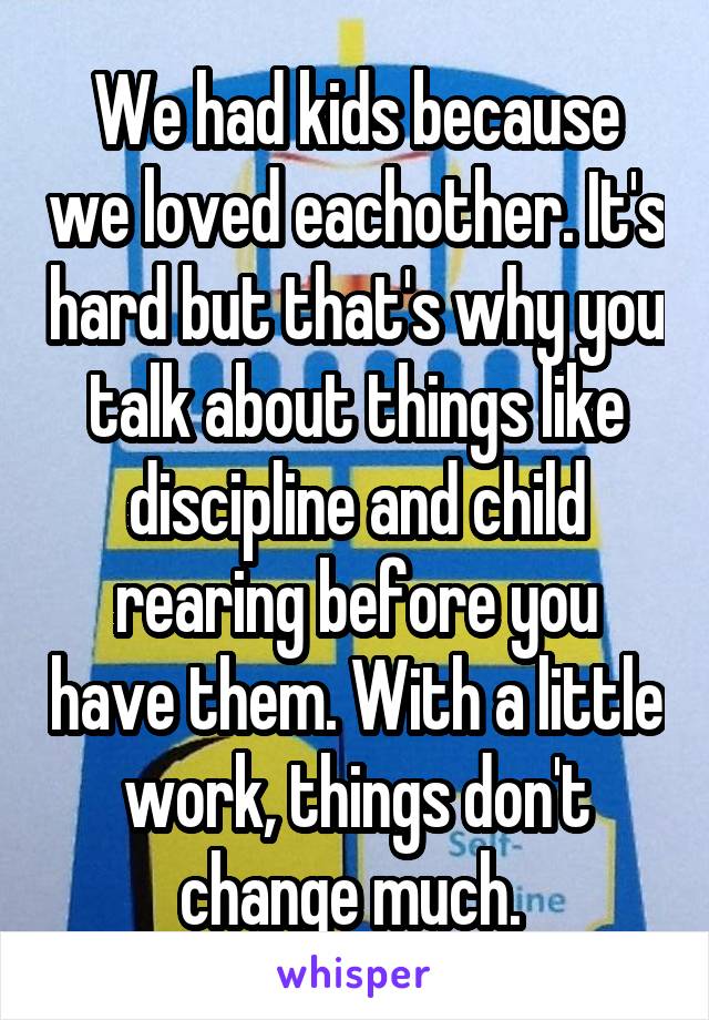 We had kids because we loved eachother. It's hard but that's why you talk about things like discipline and child rearing before you have them. With a little work, things don't change much. 