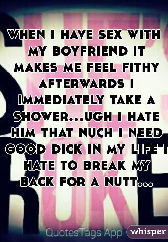 when i have sex with my boyfriend it makes me feel fithy afterwards i immediately take a shower...ugh i hate him that nuch i need good dick in my life i hate to break my back for a nutt...  