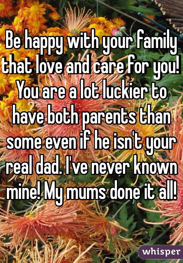 Be happy with your family that love and care for you! You are a lot luckier to have both parents than some even if he isn't your real dad. I've never known mine! My mums done it all! 