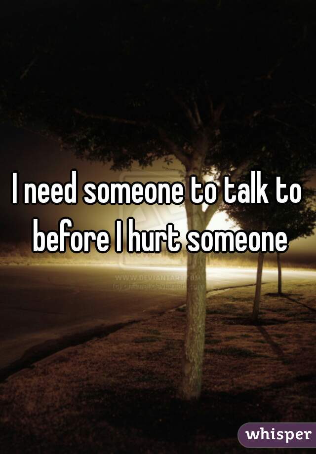 I need someone to talk to before I hurt someone