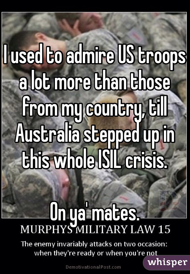 I used to admire US troops a lot more than those from my country, till Australia stepped up in this whole ISIL crisis. 

On ya' mates. 