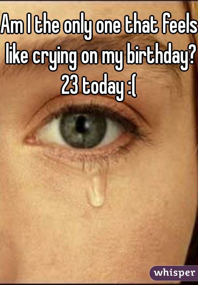 Am I the only one that feels like crying on my birthday?

23 today :(