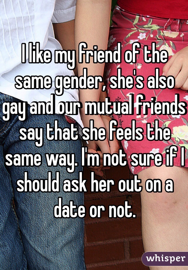 I like my friend of the same gender, she's also gay and our mutual friends say that she feels the same way. I'm not sure if I should ask her out on a date or not.