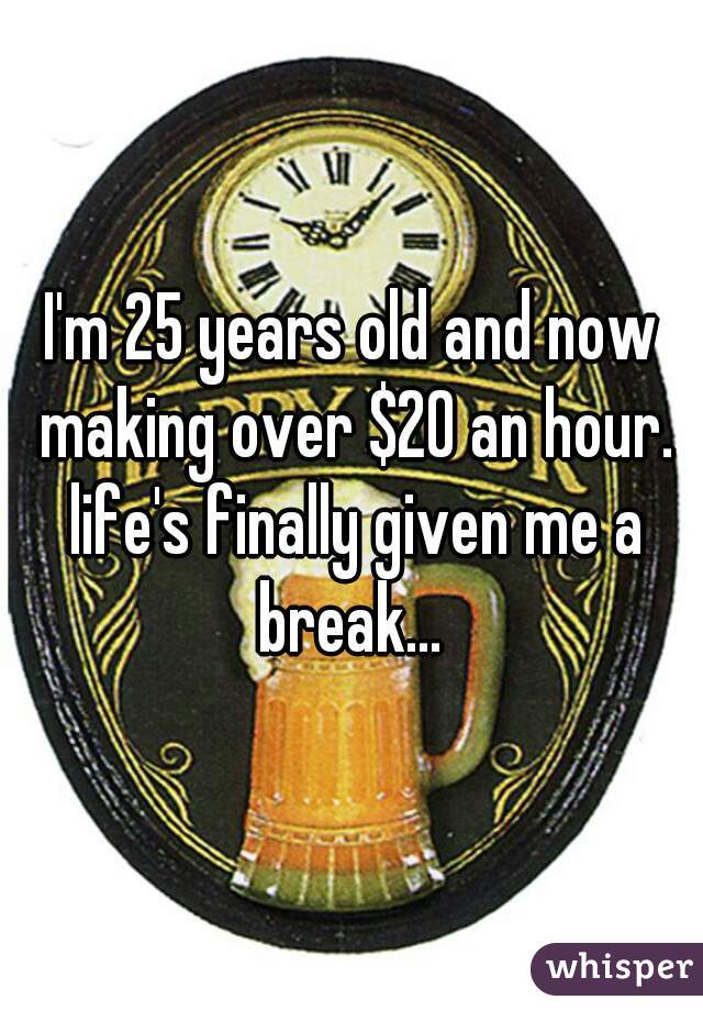 I'm 25 years old and now making over $20 an hour. life's finally given me a break... 