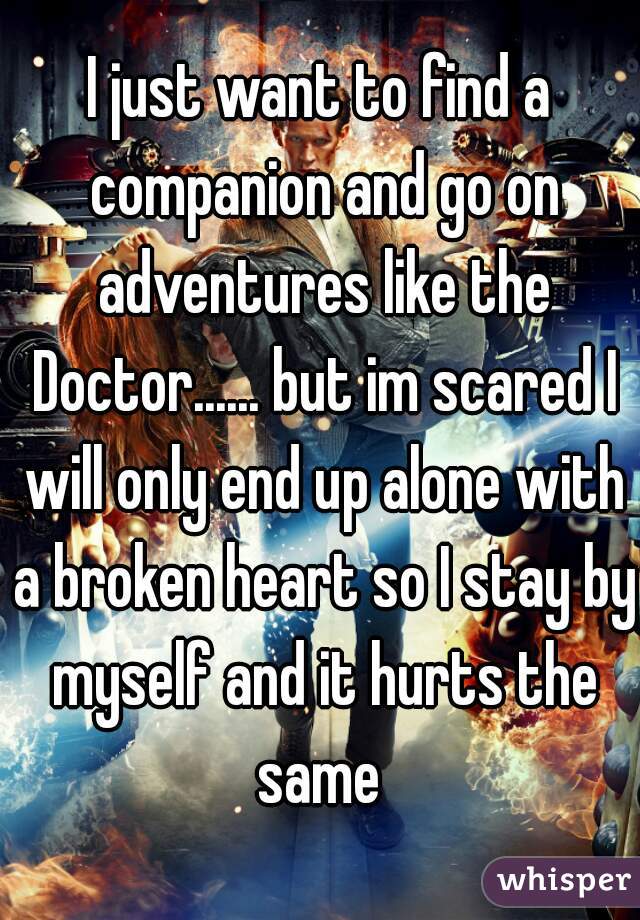 I just want to find a companion and go on adventures like the Doctor...... but im scared I will only end up alone with a broken heart so I stay by myself and it hurts the same 
