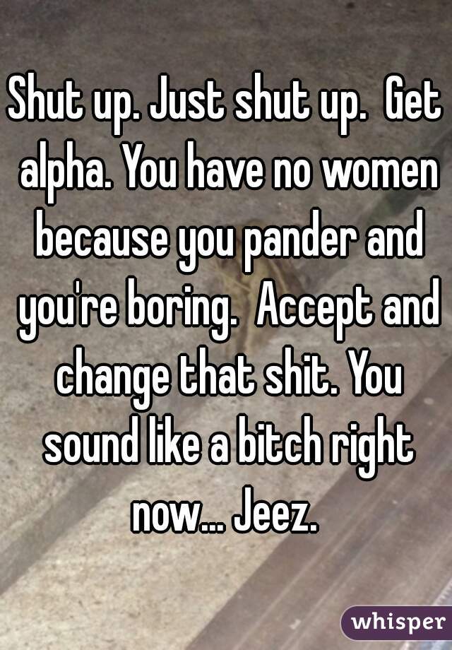 Shut up. Just shut up.  Get alpha. You have no women because you pander and you're boring.  Accept and change that shit. You sound like a bitch right now... Jeez. 