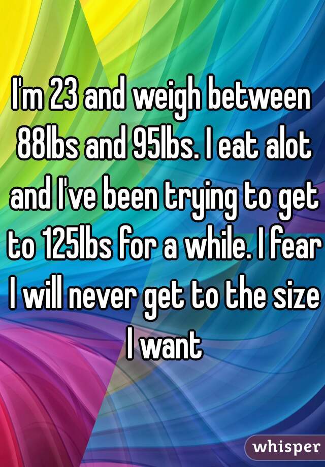 I'm 23 and weigh between 88lbs and 95lbs. I eat alot and I've been trying to get to 125lbs for a while. I fear I will never get to the size I want
