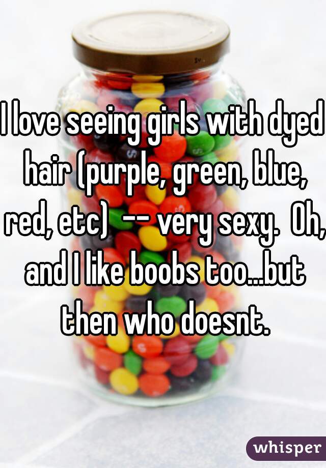 I love seeing girls with dyed hair (purple, green, blue, red, etc)  -- very sexy.  Oh, and I like boobs too...but then who doesnt.