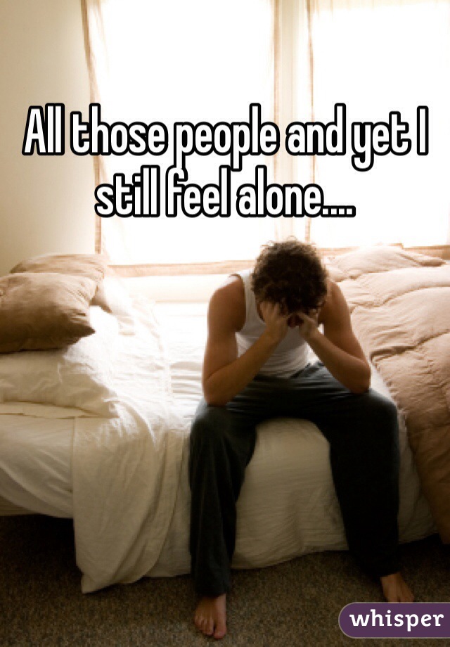 All those people and yet I still feel alone....