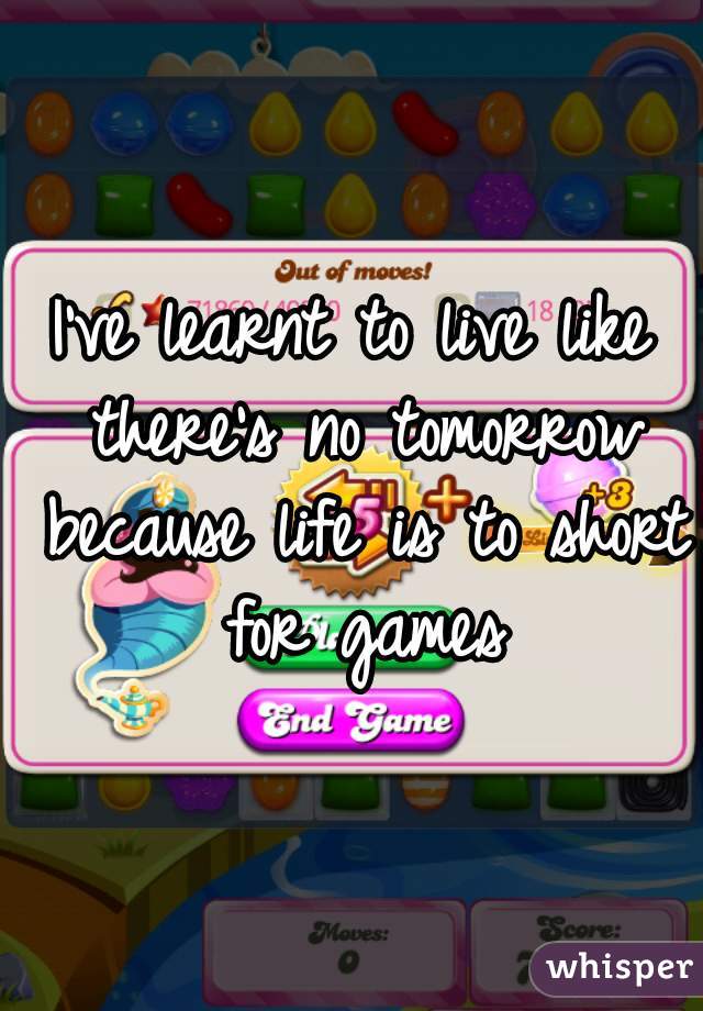 I've learnt to live like there's no tomorrow because life is to short for games